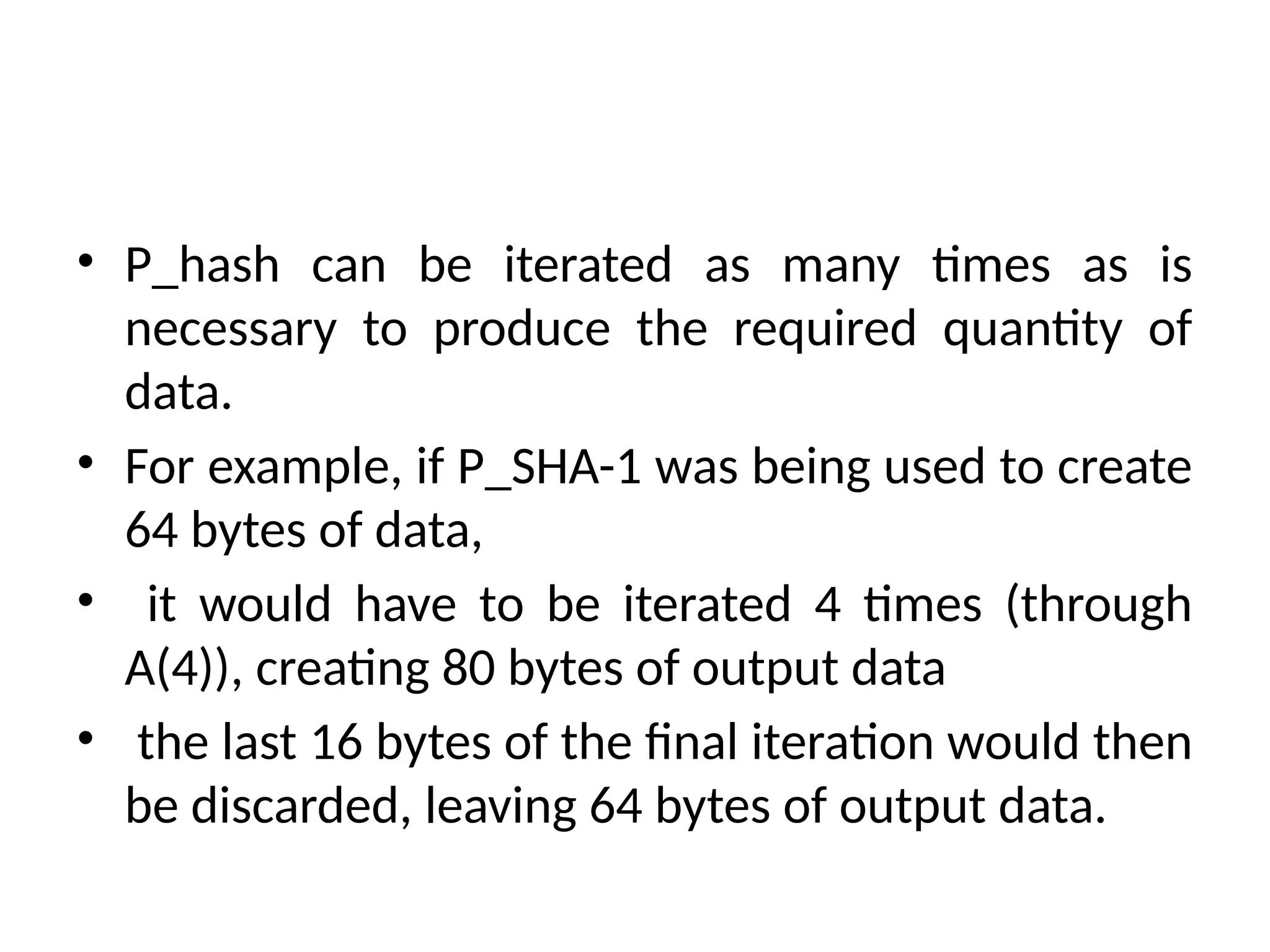 • P_hash can be iterated as many times as is
necessary to produce the required quantity of
data.
• For example, if P_SHA-1 was being used to create
64 bytes of data,
• it would have to be iterated 4 times (through
A(4)), creating 80 bytes of output data
• the last 16 bytes of the final iteration would then
be discarded, leaving 64 bytes of output data.
 