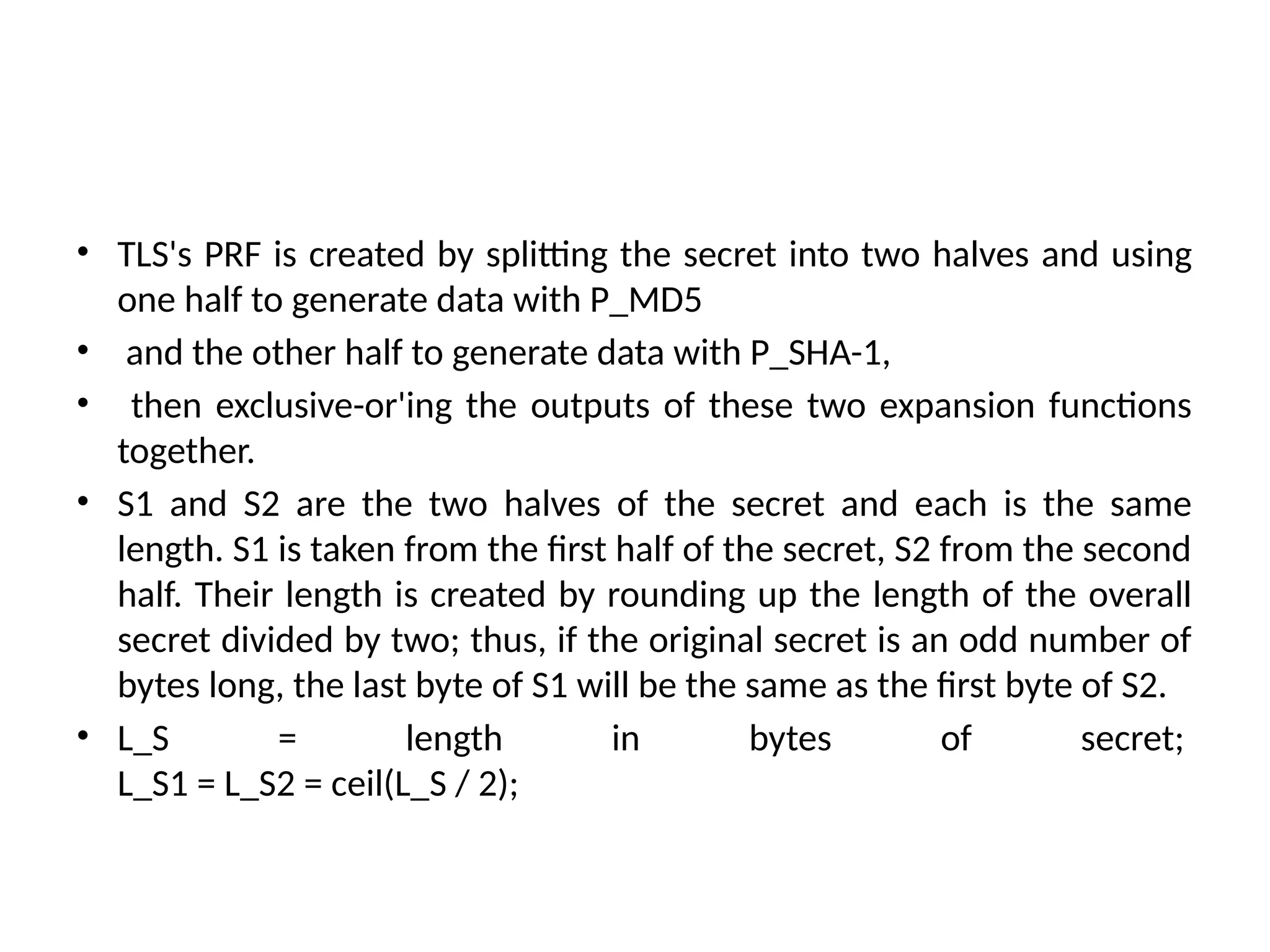 • TLS's PRF is created by splitting the secret into two halves and using
one half to generate data with P_MD5
• and the other half to generate data with P_SHA-1,
• then exclusive-or'ing the outputs of these two expansion functions
together.
• S1 and S2 are the two halves of the secret and each is the same
length. S1 is taken from the first half of the secret, S2 from the second
half. Their length is created by rounding up the length of the overall
secret divided by two; thus, if the original secret is an odd number of
bytes long, the last byte of S1 will be the same as the first byte of S2.
• L_S = length in bytes of secret;
L_S1 = L_S2 = ceil(L_S / 2);
 