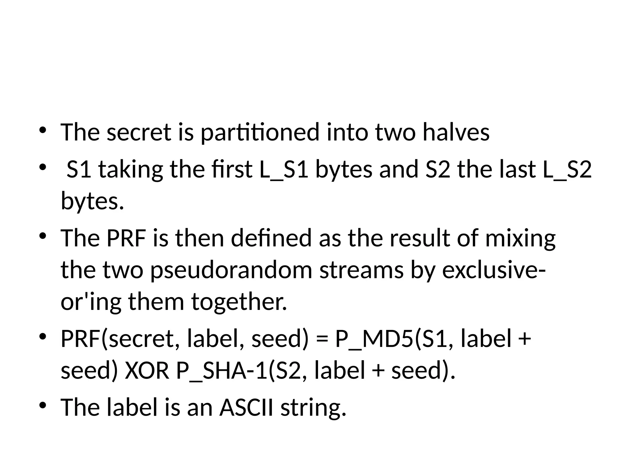 • The secret is partitioned into two halves
• S1 taking the first L_S1 bytes and S2 the last L_S2
bytes.
• The PRF is then defined as the result of mixing
the two pseudorandom streams by exclusive-
or'ing them together.
• PRF(secret, label, seed) = P_MD5(S1, label +
seed) XOR P_SHA-1(S2, label + seed).
• The label is an ASCII string.
 