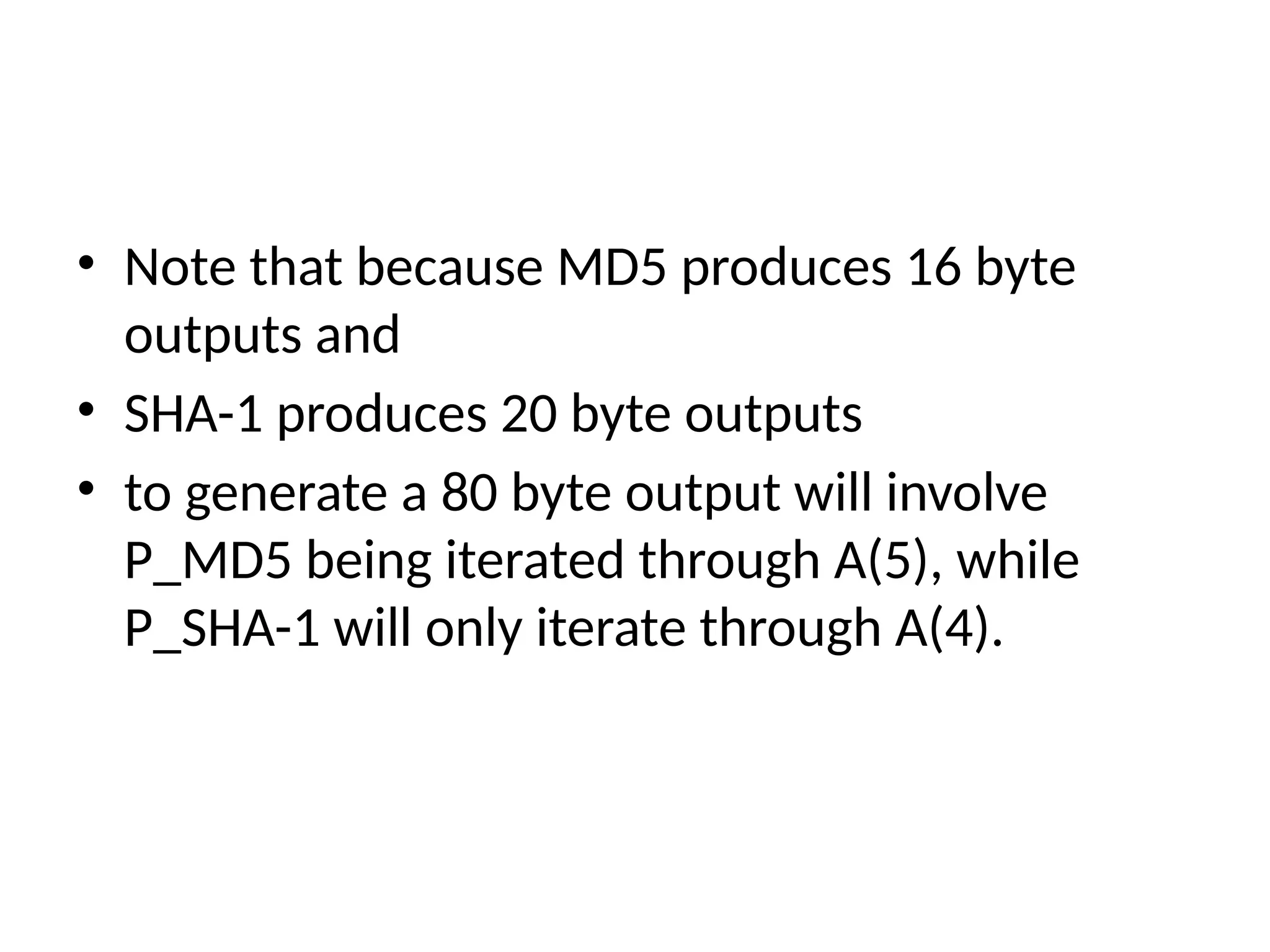 • Note that because MD5 produces 16 byte
outputs and
• SHA-1 produces 20 byte outputs
• to generate a 80 byte output will involve
P_MD5 being iterated through A(5), while
P_SHA-1 will only iterate through A(4).
 