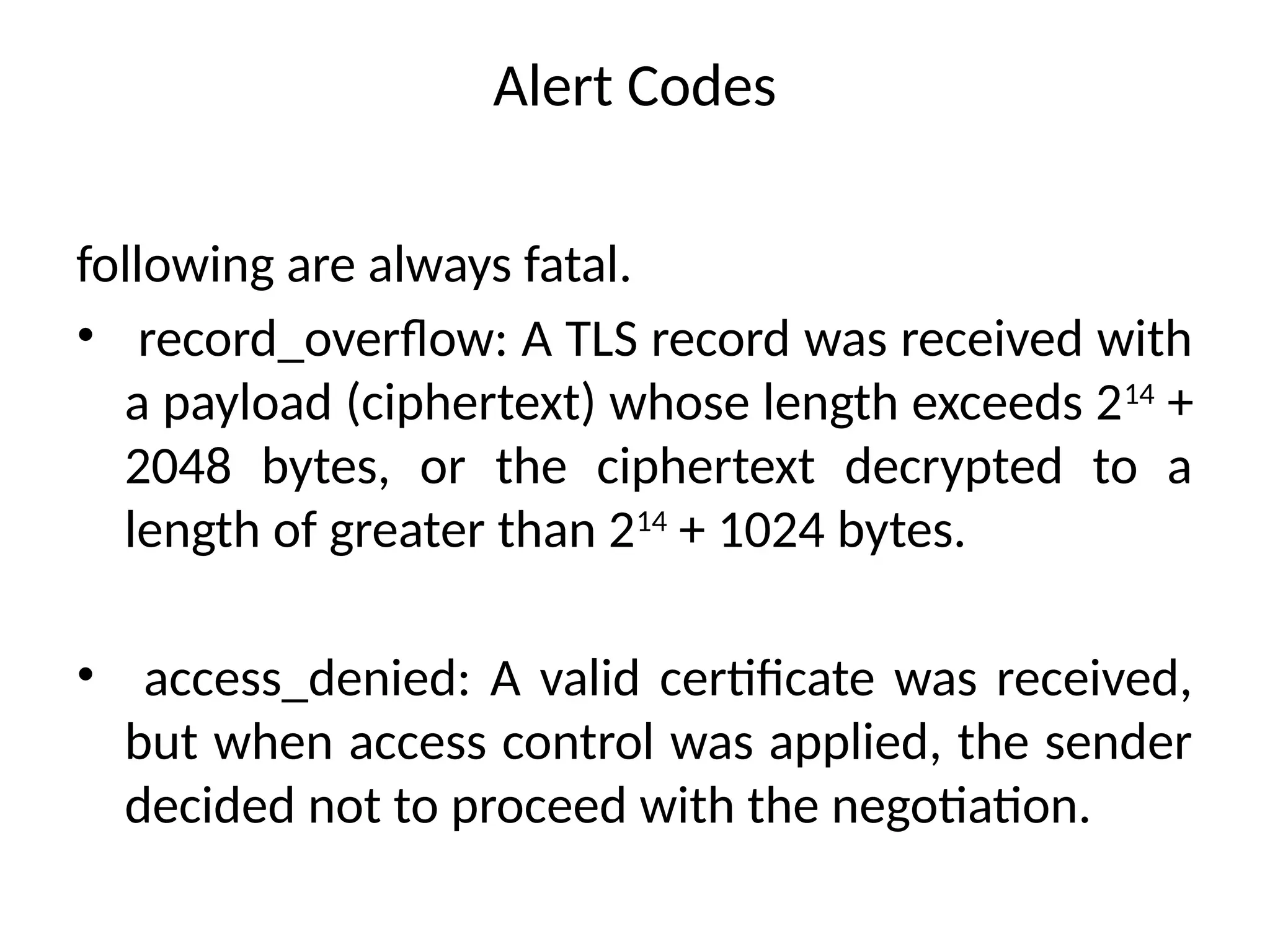 Alert Codes
following are always fatal.
• record_overflow: A TLS record was received with
a payload (ciphertext) whose length exceeds 214
+
2048 bytes, or the ciphertext decrypted to a
length of greater than 214
+ 1024 bytes.
• access_denied: A valid certificate was received,
but when access control was applied, the sender
decided not to proceed with the negotiation.
 