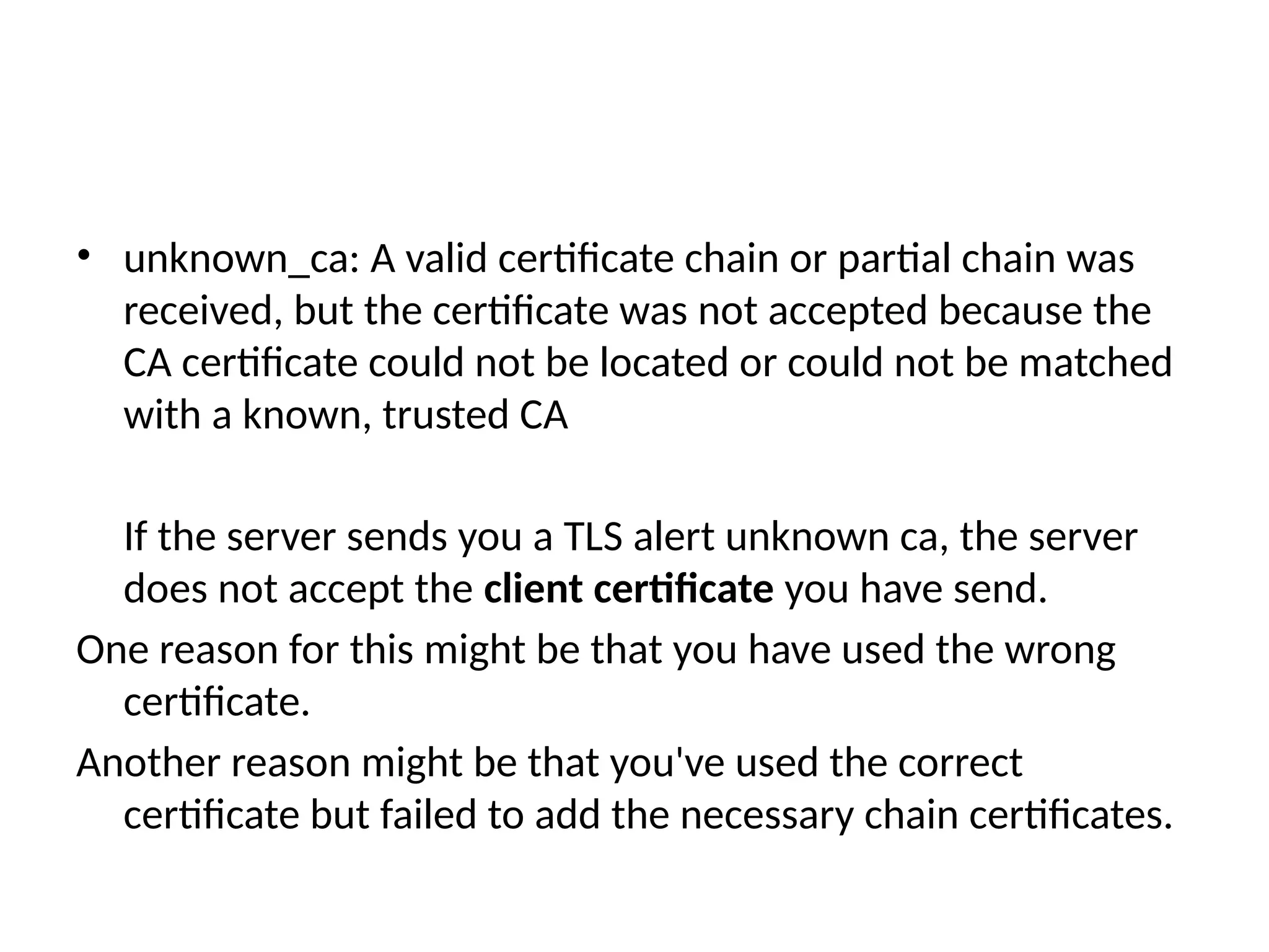• unknown_ca: A valid certificate chain or partial chain was
received, but the certificate was not accepted because the
CA certificate could not be located or could not be matched
with a known, trusted CA
If the server sends you a TLS alert unknown ca, the server
does not accept the client certificate you have send.
One reason for this might be that you have used the wrong
certificate.
Another reason might be that you've used the correct
certificate but failed to add the necessary chain certificates.
 