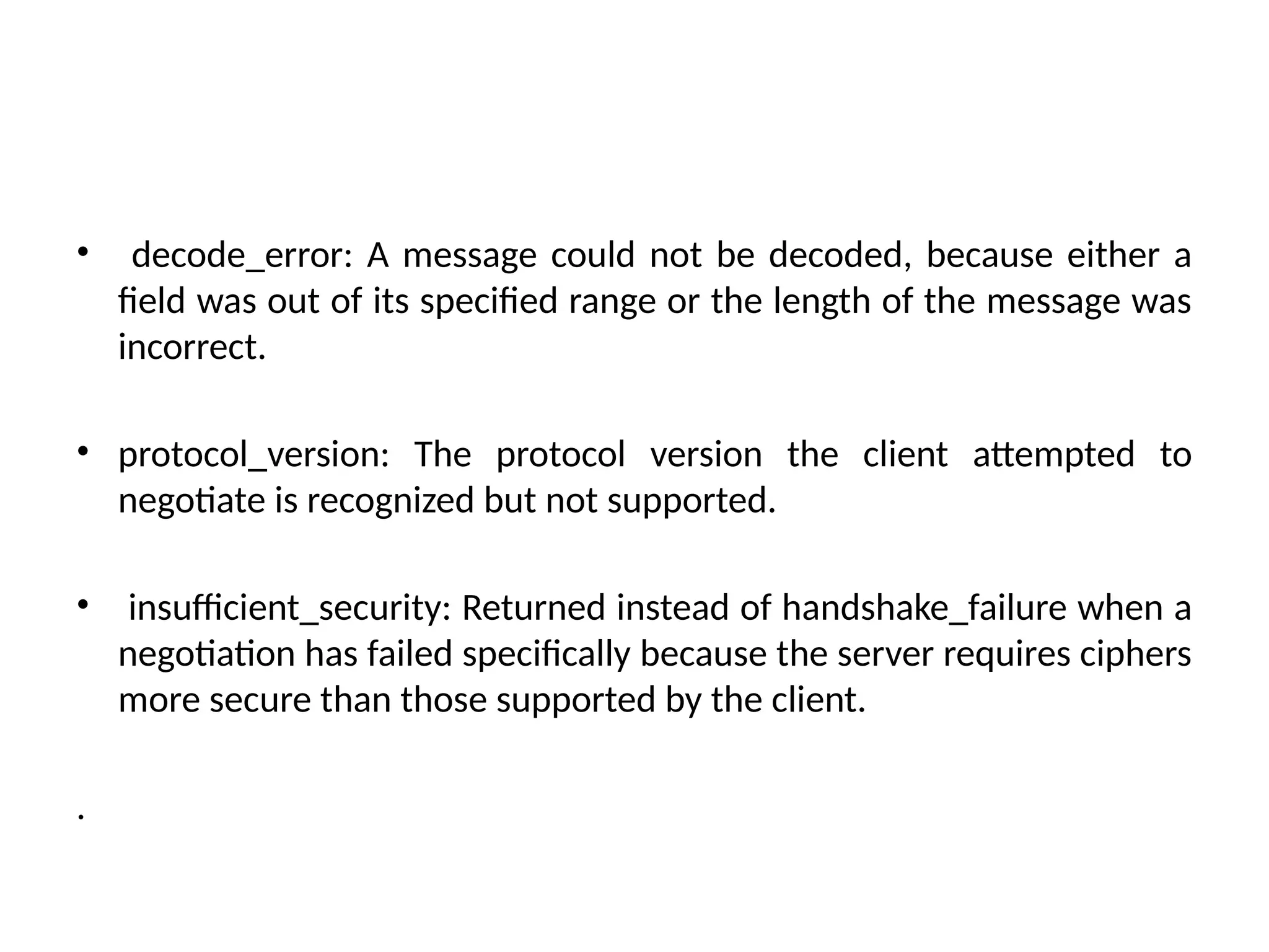 • decode_error: A message could not be decoded, because either a
field was out of its specified range or the length of the message was
incorrect.
• protocol_version: The protocol version the client attempted to
negotiate is recognized but not supported.
• insufficient_security: Returned instead of handshake_failure when a
negotiation has failed specifically because the server requires ciphers
more secure than those supported by the client.
.
 