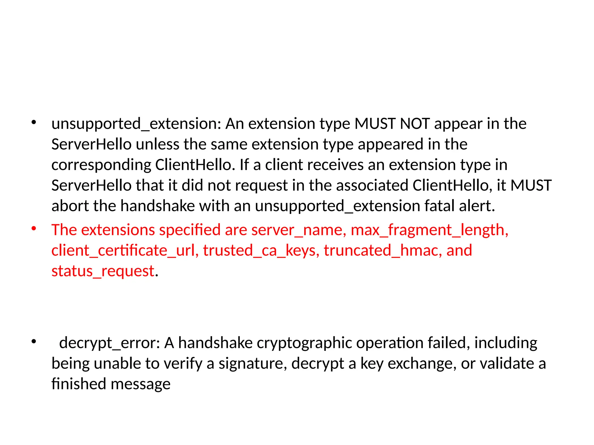 • unsupported_extension: An extension type MUST NOT appear in the
ServerHello unless the same extension type appeared in the
corresponding ClientHello. If a client receives an extension type in
ServerHello that it did not request in the associated ClientHello, it MUST
abort the handshake with an unsupported_extension fatal alert.
• The extensions specified are server_name, max_fragment_length,
client_certificate_url, trusted_ca_keys, truncated_hmac, and
status_request.
• decrypt_error: A handshake cryptographic operation failed, including
being unable to verify a signature, decrypt a key exchange, or validate a
finished message
 