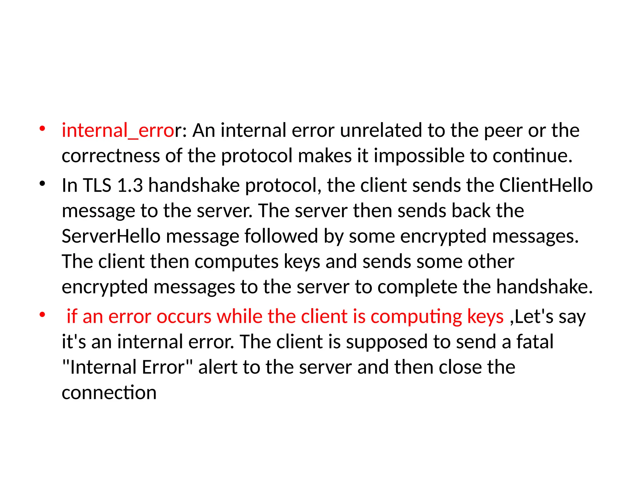 • internal_error: An internal error unrelated to the peer or the
correctness of the protocol makes it impossible to continue.
• In TLS 1.3 handshake protocol, the client sends the ClientHello
message to the server. The server then sends back the
ServerHello message followed by some encrypted messages.
The client then computes keys and sends some other
encrypted messages to the server to complete the handshake.
• if an error occurs while the client is computing keys ,Let's say
it's an internal error. The client is supposed to send a fatal
"Internal Error" alert to the server and then close the
connection
 