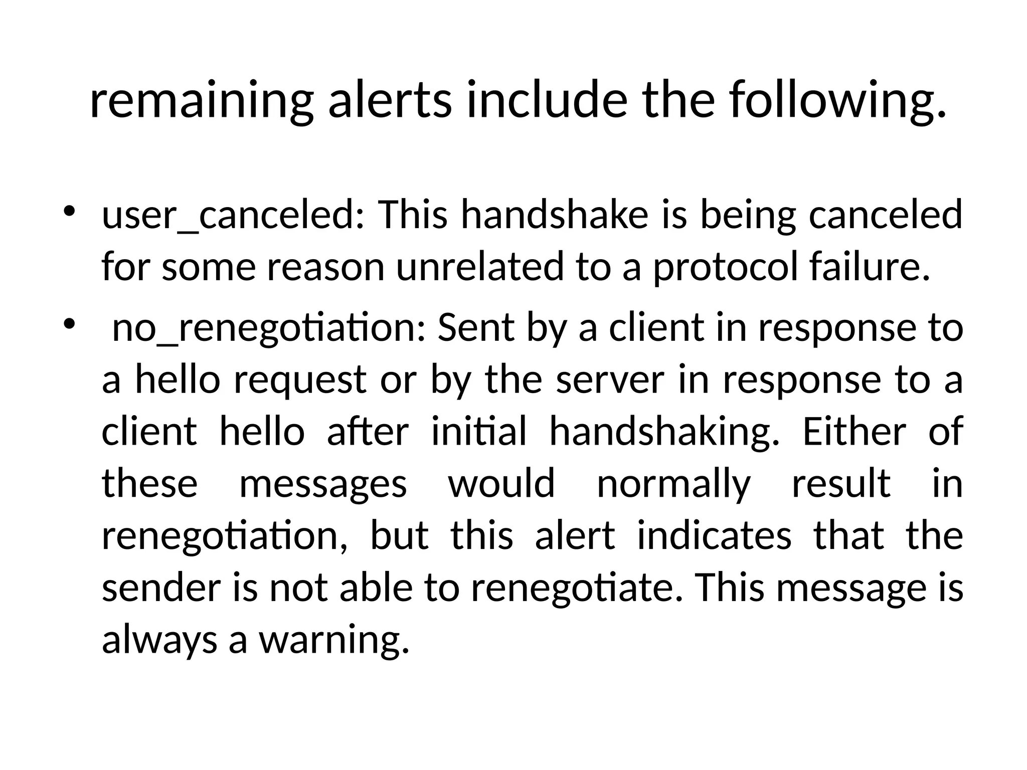 remaining alerts include the following.
• user_canceled: This handshake is being canceled
for some reason unrelated to a protocol failure.
• no_renegotiation: Sent by a client in response to
a hello request or by the server in response to a
client hello after initial handshaking. Either of
these messages would normally result in
renegotiation, but this alert indicates that the
sender is not able to renegotiate. This message is
always a warning.
 