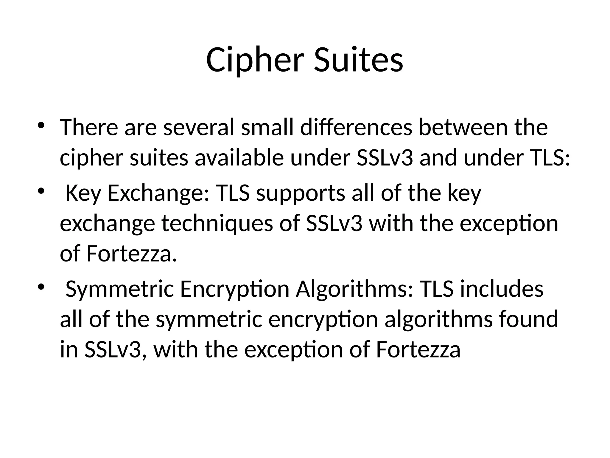 Cipher Suites
• There are several small differences between the
cipher suites available under SSLv3 and under TLS:
• Key Exchange: TLS supports all of the key
exchange techniques of SSLv3 with the exception
of Fortezza.
• Symmetric Encryption Algorithms: TLS includes
all of the symmetric encryption algorithms found
in SSLv3, with the exception of Fortezza
 