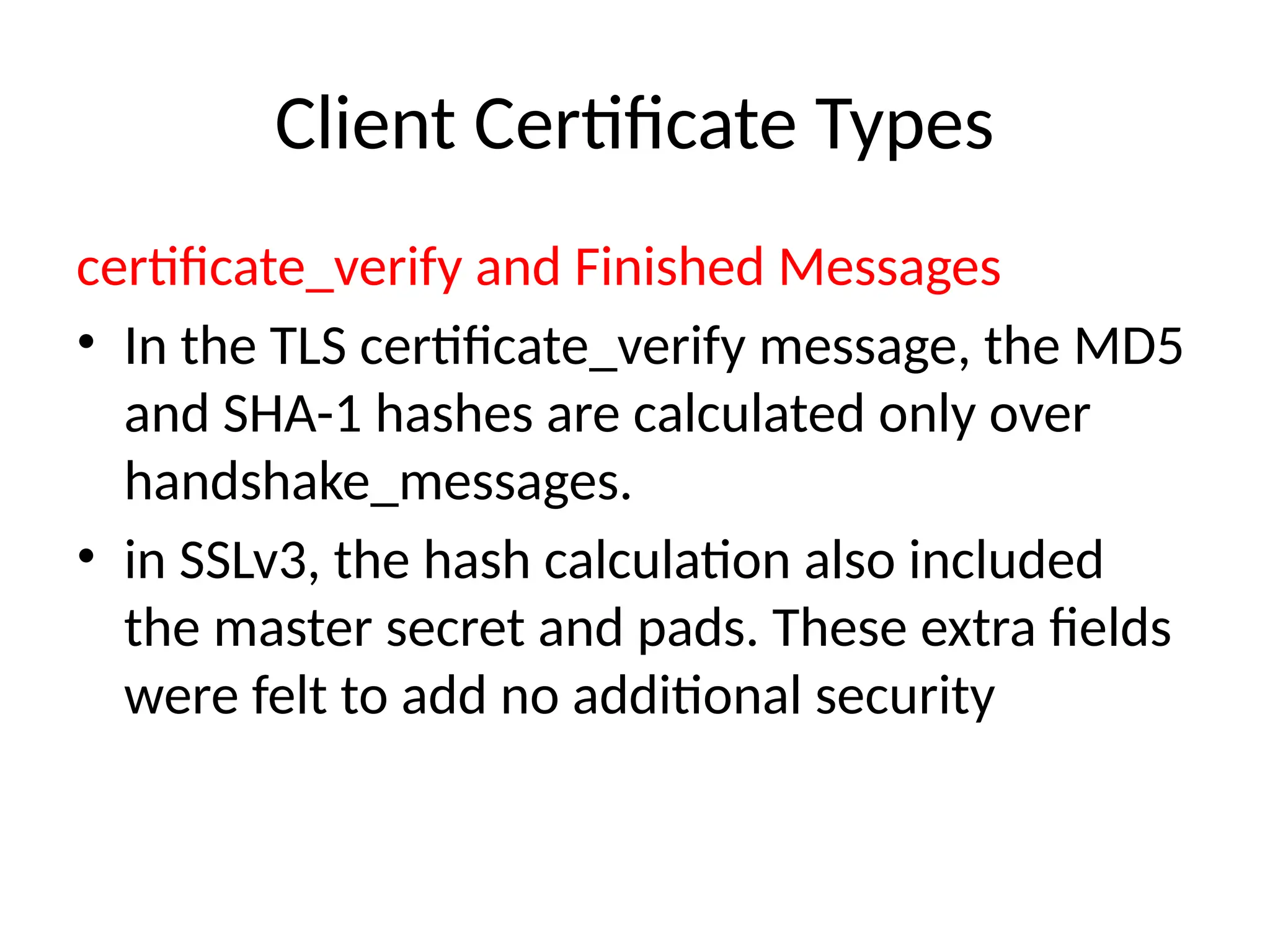 Client Certificate Types
certificate_verify and Finished Messages
• In the TLS certificate_verify message, the MD5
and SHA-1 hashes are calculated only over
handshake_messages.
• in SSLv3, the hash calculation also included
the master secret and pads. These extra fields
were felt to add no additional security
 