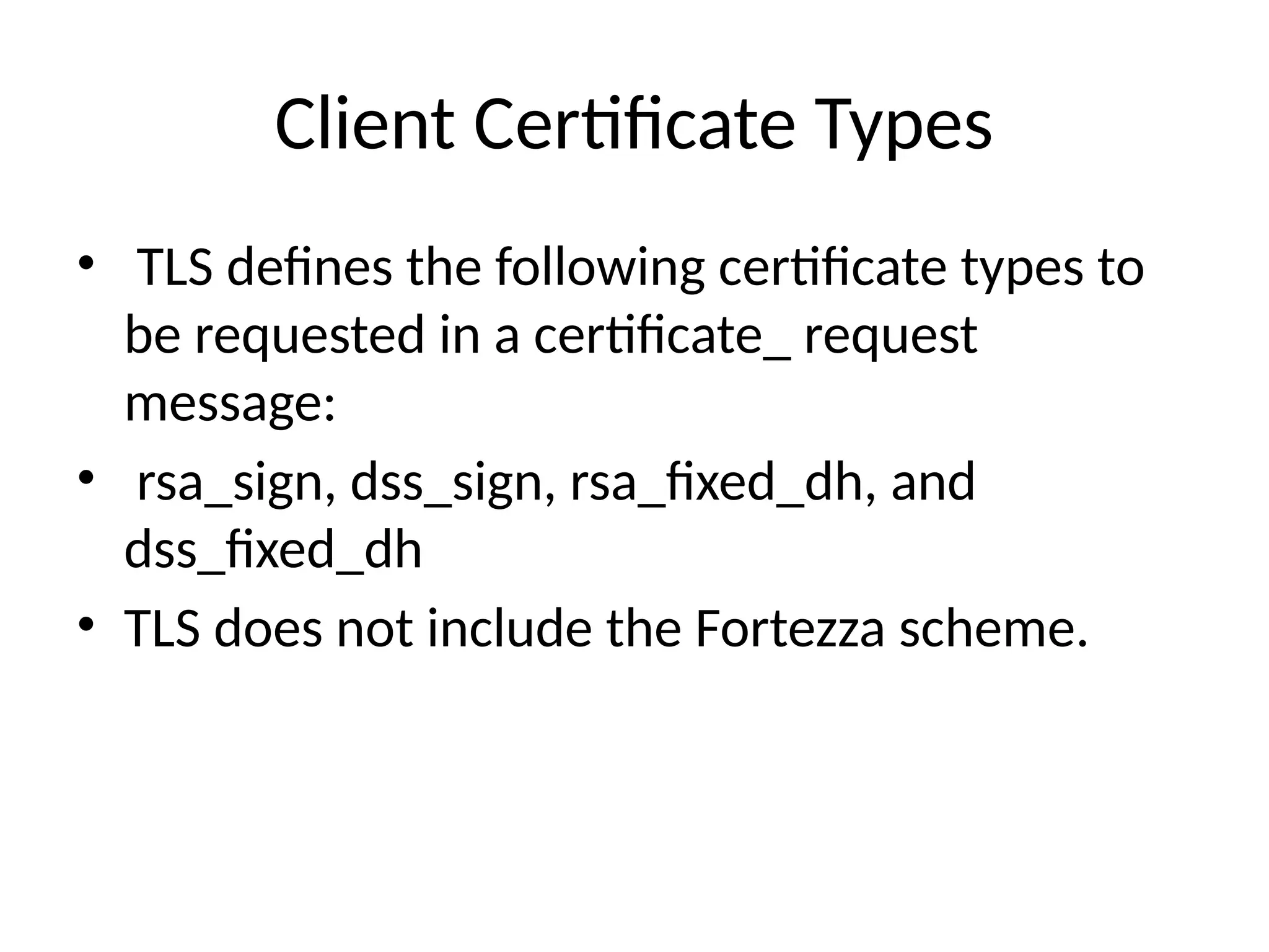 Client Certificate Types
• TLS defines the following certificate types to
be requested in a certificate_ request
message:
• rsa_sign, dss_sign, rsa_fixed_dh, and
dss_fixed_dh
• TLS does not include the Fortezza scheme.
 