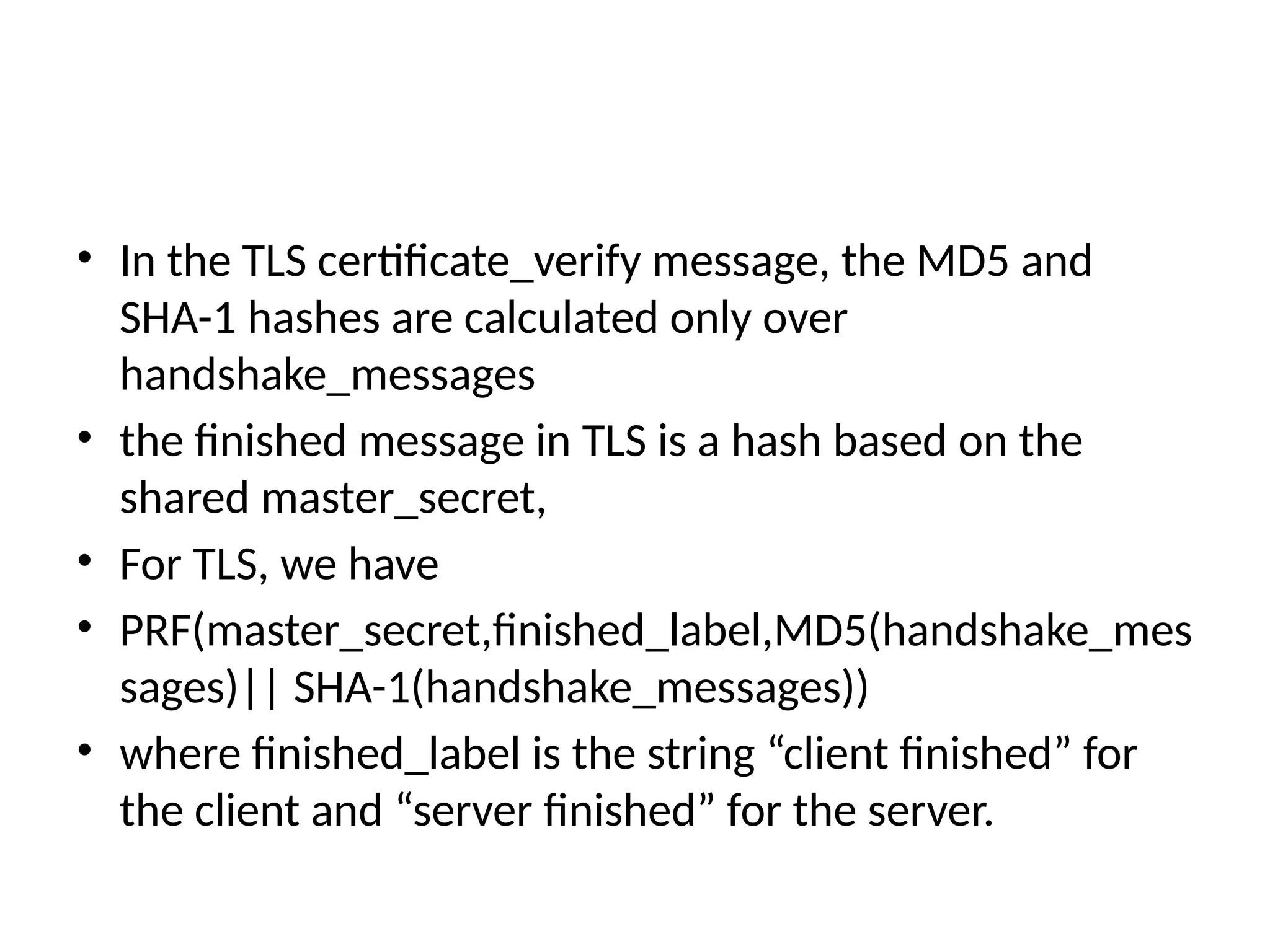 • In the TLS certificate_verify message, the MD5 and
SHA-1 hashes are calculated only over
handshake_messages
• the finished message in TLS is a hash based on the
shared master_secret,
• For TLS, we have
• PRF(master_secret,finished_label,MD5(handshake_mes
sages)|| SHA-1(handshake_messages))
• where finished_label is the string “client finished” for
the client and “server finished” for the server.
 