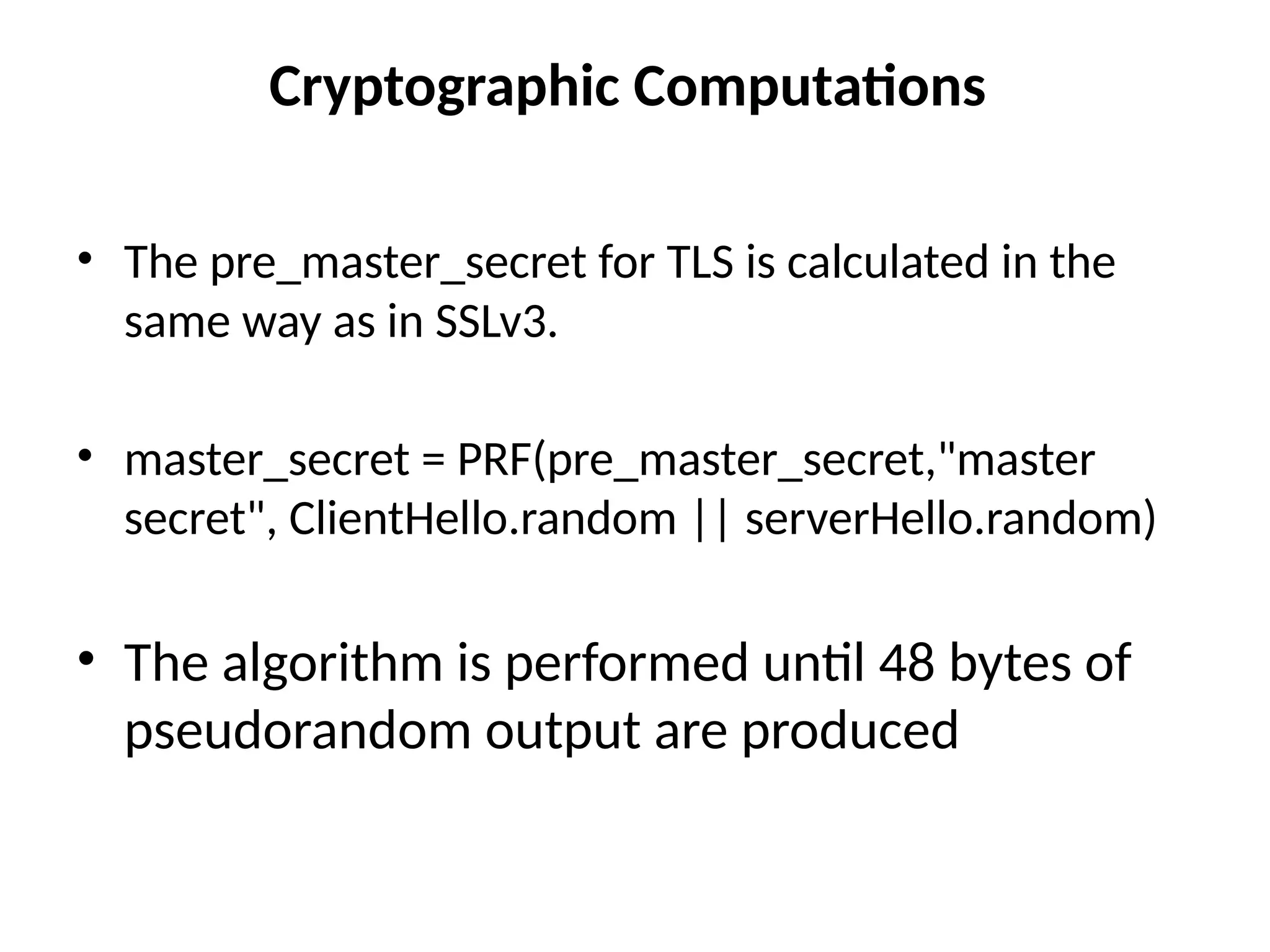 Cryptographic Computations
• The pre_master_secret for TLS is calculated in the
same way as in SSLv3.
• master_secret = PRF(pre_master_secret,"master
secret", ClientHello.random || serverHello.random)
• The algorithm is performed until 48 bytes of
pseudorandom output are produced
 