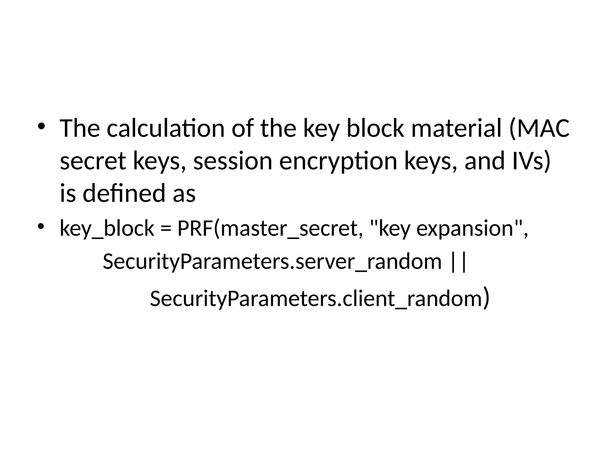 • The calculation of the key block material (MAC
secret keys, session encryption keys, and IVs)
is defined as
• key_block = PRF(master_secret, "key expansion",
SecurityParameters.server_random ||
SecurityParameters.client_random)
 