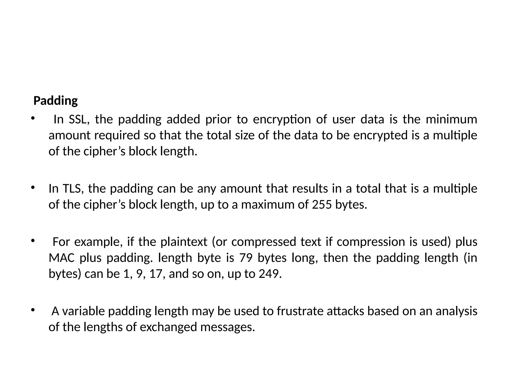 Padding
• In SSL, the padding added prior to encryption of user data is the minimum
amount required so that the total size of the data to be encrypted is a multiple
of the cipher’s block length.
• In TLS, the padding can be any amount that results in a total that is a multiple
of the cipher’s block length, up to a maximum of 255 bytes.
• For example, if the plaintext (or compressed text if compression is used) plus
MAC plus padding. length byte is 79 bytes long, then the padding length (in
bytes) can be 1, 9, 17, and so on, up to 249.
• A variable padding length may be used to frustrate attacks based on an analysis
of the lengths of exchanged messages.
 