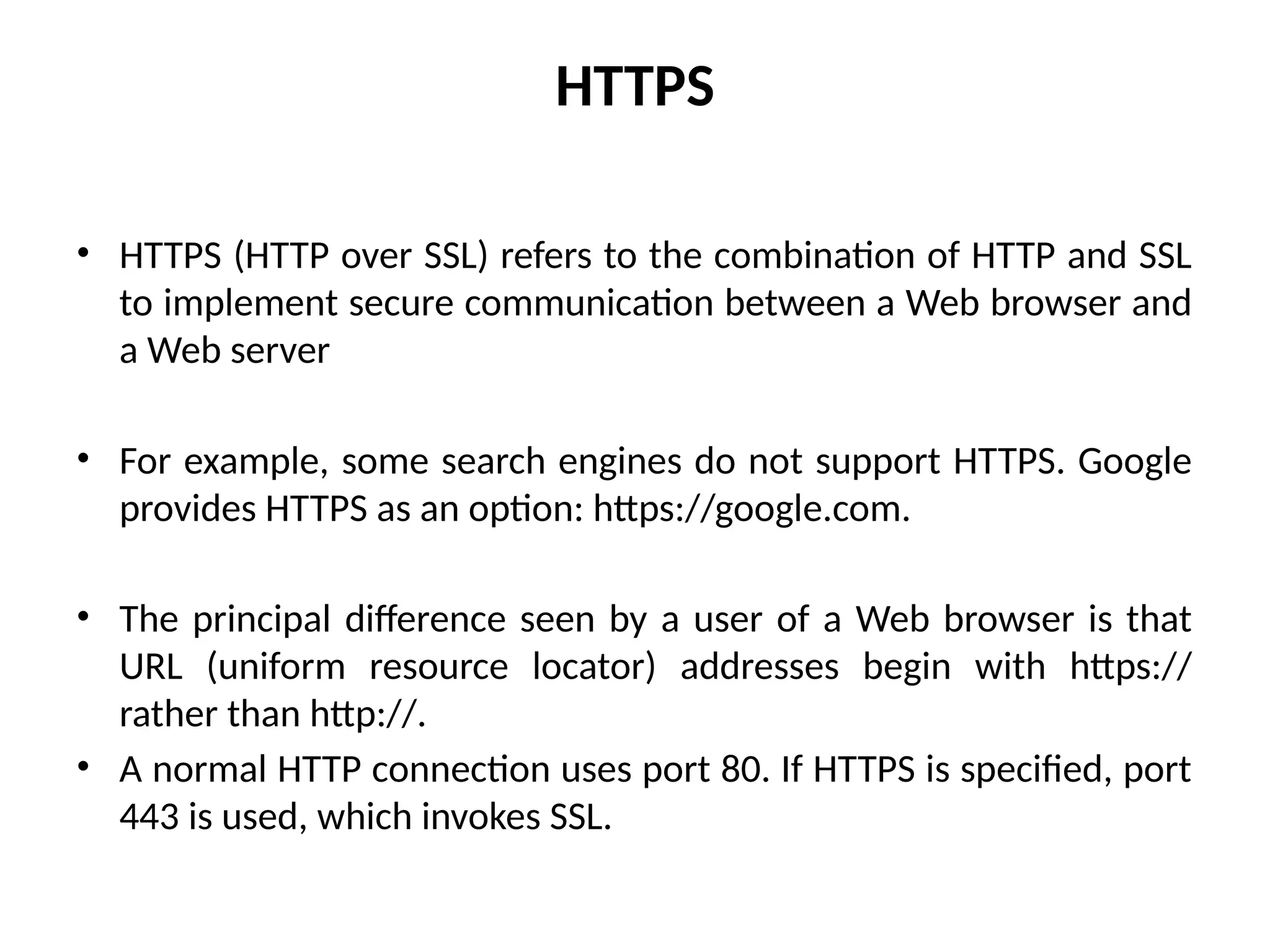 HTTPS
• HTTPS (HTTP over SSL) refers to the combination of HTTP and SSL
to implement secure communication between a Web browser and
a Web server
• For example, some search engines do not support HTTPS. Google
provides HTTPS as an option: https://google.com.
• The principal difference seen by a user of a Web browser is that
URL (uniform resource locator) addresses begin with https://
rather than http://.
• A normal HTTP connection uses port 80. If HTTPS is specified, port
443 is used, which invokes SSL.
 