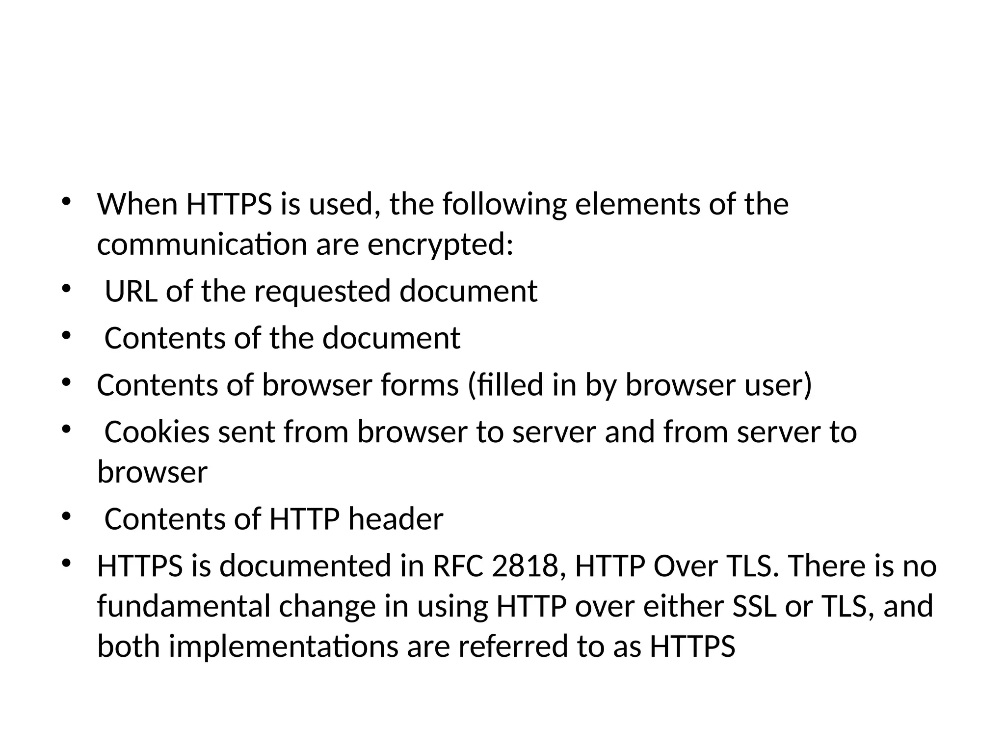 • When HTTPS is used, the following elements of the
communication are encrypted:
• URL of the requested document
• Contents of the document
• Contents of browser forms (filled in by browser user)
• Cookies sent from browser to server and from server to
browser
• Contents of HTTP header
• HTTPS is documented in RFC 2818, HTTP Over TLS. There is no
fundamental change in using HTTP over either SSL or TLS, and
both implementations are referred to as HTTPS
 