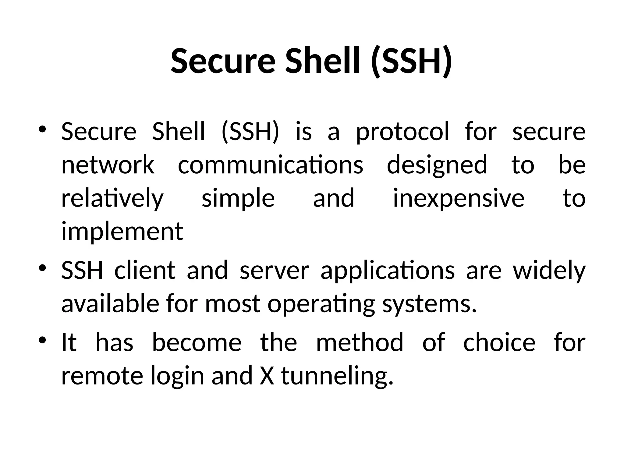 Secure Shell (SSH)
• Secure Shell (SSH) is a protocol for secure
network communications designed to be
relatively simple and inexpensive to
implement
• SSH client and server applications are widely
available for most operating systems.
• It has become the method of choice for
remote login and X tunneling.
 