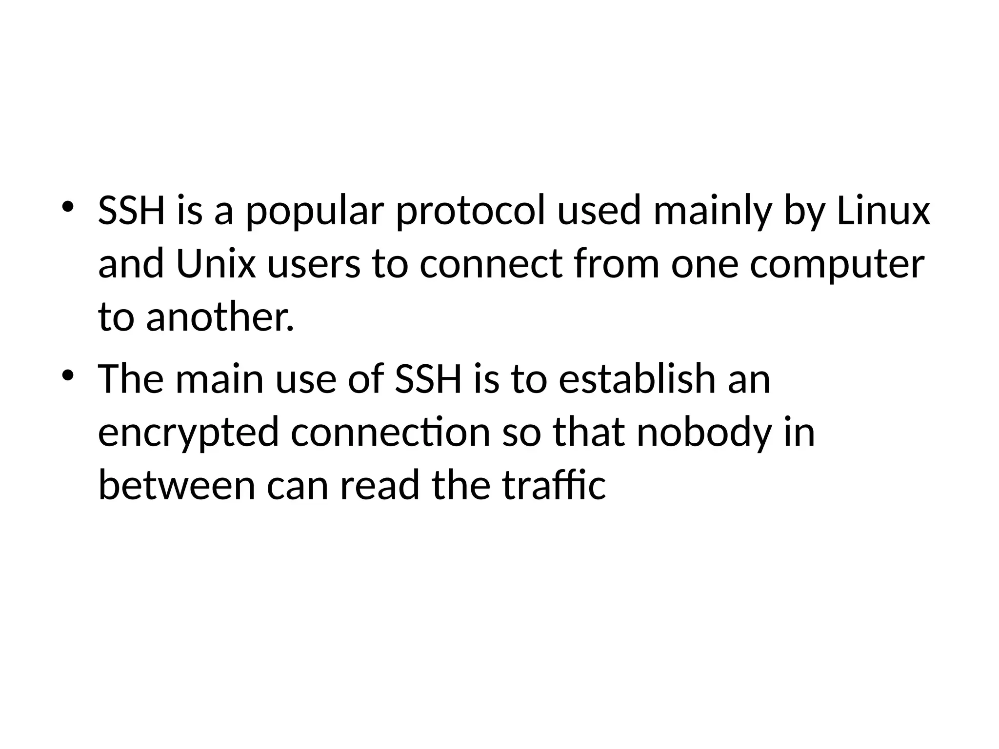 • SSH is a popular protocol used mainly by Linux
and Unix users to connect from one computer
to another.
• The main use of SSH is to establish an
encrypted connection so that nobody in
between can read the traffic
 