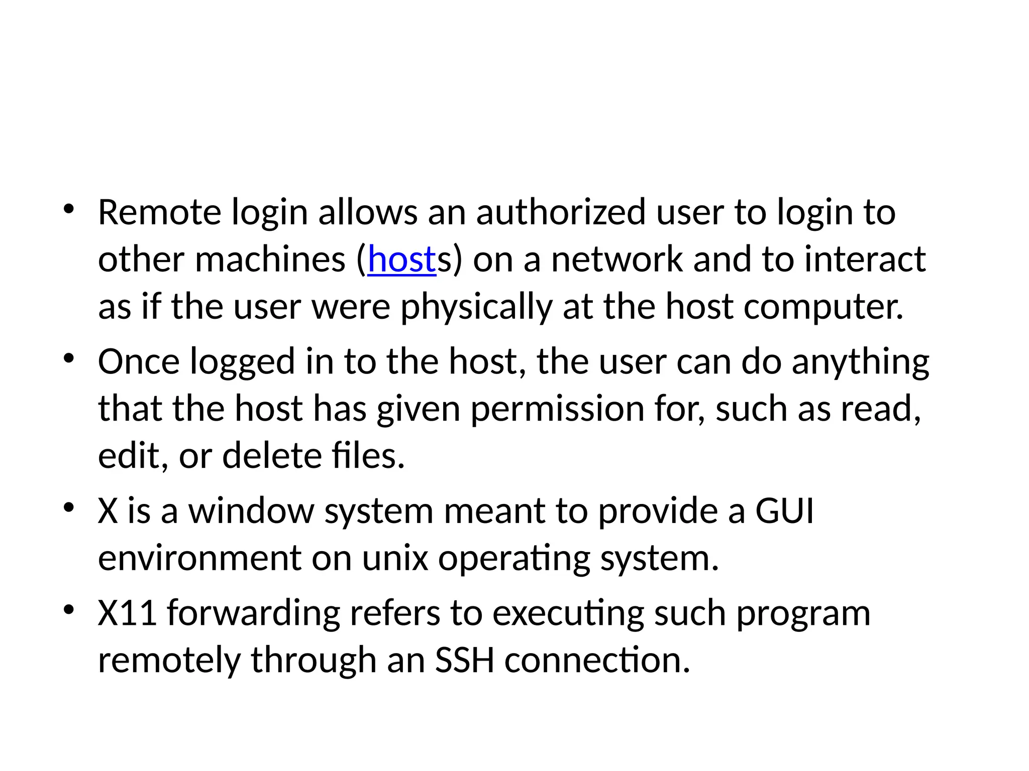 • Remote login allows an authorized user to login to
other machines (hosts) on a network and to interact
as if the user were physically at the host computer.
• Once logged in to the host, the user can do anything
that the host has given permission for, such as read,
edit, or delete files.
• X is a window system meant to provide a GUI
environment on unix operating system.
• X11 forwarding refers to executing such program
remotely through an SSH connection.
 
