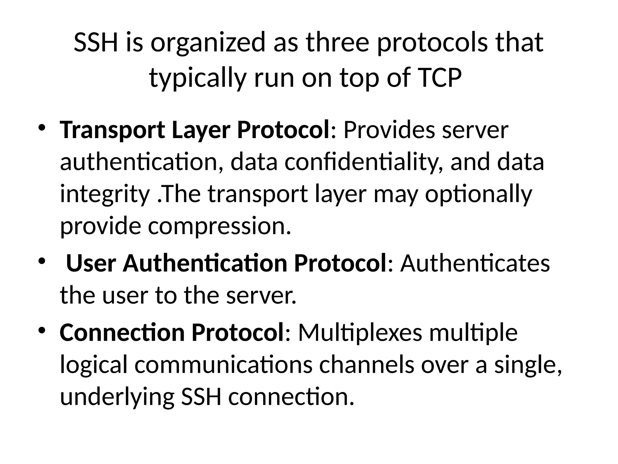 SSH is organized as three protocols that
typically run on top of TCP
• Transport Layer Protocol: Provides server
authentication, data confidentiality, and data
integrity .The transport layer may optionally
provide compression.
• User Authentication Protocol: Authenticates
the user to the server.
• Connection Protocol: Multiplexes multiple
logical communications channels over a single,
underlying SSH connection.
 