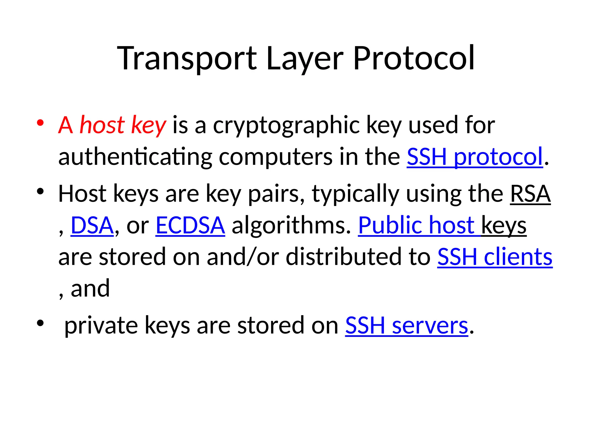 Transport Layer Protocol
• A host key is a cryptographic key used for
authenticating computers in the SSH protocol.
• Host keys are key pairs, typically using the RSA
, DSA, or ECDSA algorithms. Public host keys
are stored on and/or distributed to SSH clients
, and
• private keys are stored on SSH servers.
 