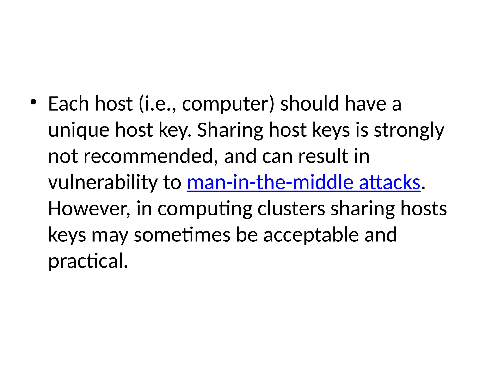 • Each host (i.e., computer) should have a
unique host key. Sharing host keys is strongly
not recommended, and can result in
vulnerability to man-in-the-middle attacks.
However, in computing clusters sharing hosts
keys may sometimes be acceptable and
practical.
 