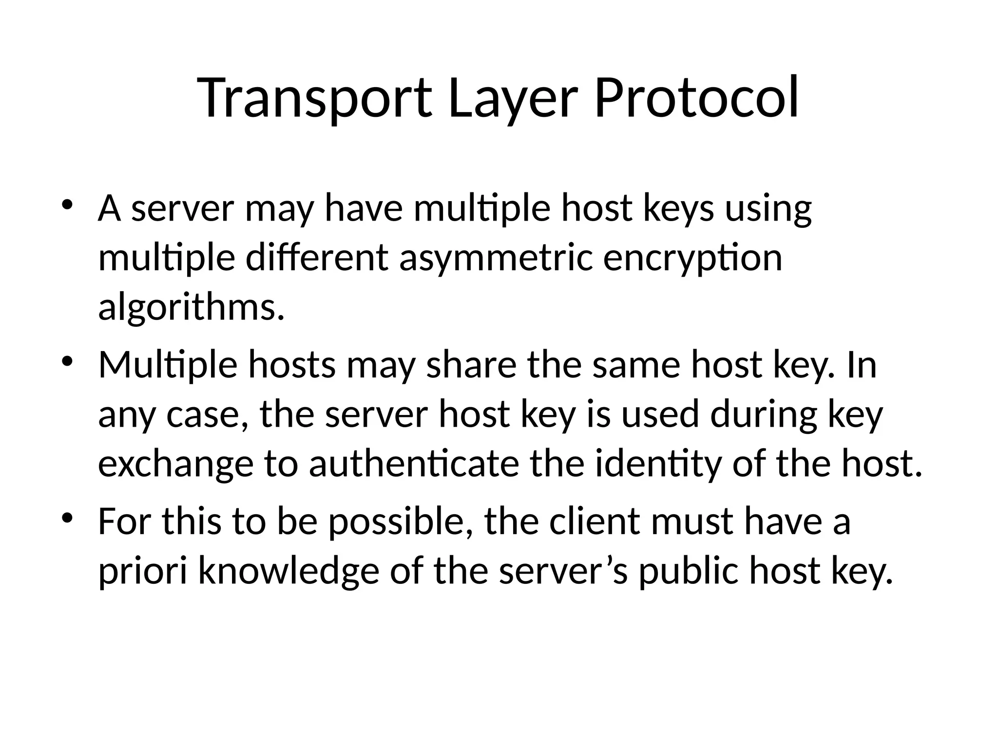 Transport Layer Protocol
• A server may have multiple host keys using
multiple different asymmetric encryption
algorithms.
• Multiple hosts may share the same host key. In
any case, the server host key is used during key
exchange to authenticate the identity of the host.
• For this to be possible, the client must have a
priori knowledge of the server’s public host key.
 