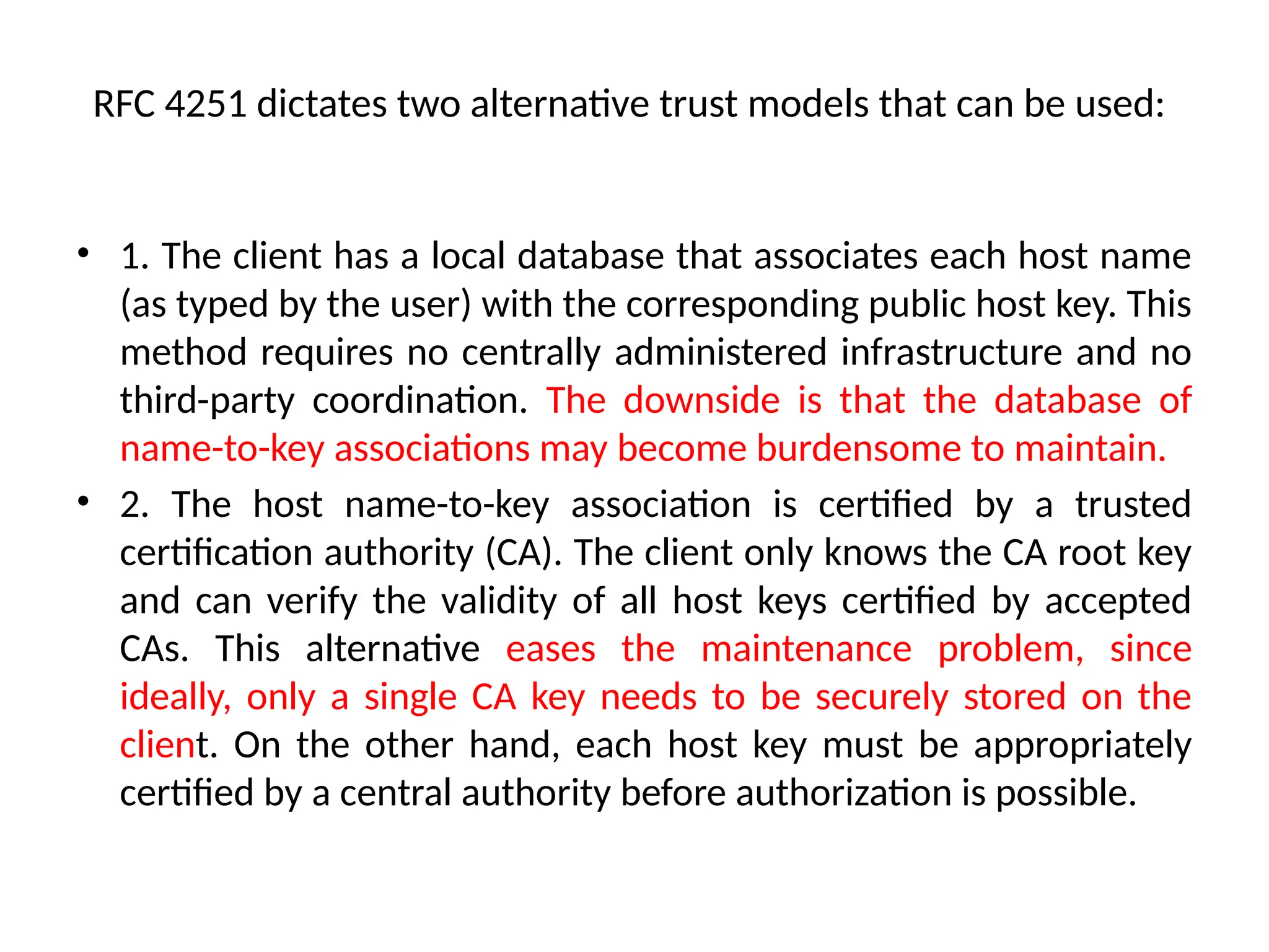 RFC 4251 dictates two alternative trust models that can be used:
• 1. The client has a local database that associates each host name
(as typed by the user) with the corresponding public host key. This
method requires no centrally administered infrastructure and no
third-party coordination. The downside is that the database of
name-to-key associations may become burdensome to maintain.
• 2. The host name-to-key association is certified by a trusted
certification authority (CA). The client only knows the CA root key
and can verify the validity of all host keys certified by accepted
CAs. This alternative eases the maintenance problem, since
ideally, only a single CA key needs to be securely stored on the
client. On the other hand, each host key must be appropriately
certified by a central authority before authorization is possible.
 