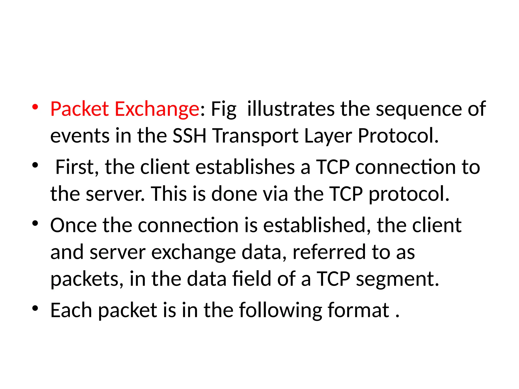 • Packet Exchange: Fig illustrates the sequence of
events in the SSH Transport Layer Protocol.
• First, the client establishes a TCP connection to
the server. This is done via the TCP protocol.
• Once the connection is established, the client
and server exchange data, referred to as
packets, in the data field of a TCP segment.
• Each packet is in the following format .
 