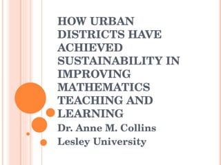 HOW URBAN DISTRICTS HAVE ACHIEVED SUSTAINABILITY IN IMPROVING MATHEMATICS TEACHING AND LEARNING Dr. Anne M. Collins Lesley University 