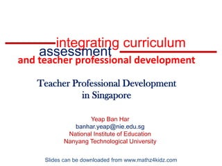 integrating curriculum assessment and teacher professional development Teacher Professional Development  in Singapore Yeap Ban Har banhar.yeap@nie.edu.sg National Institute of Education Nanyang Technological University Slides can be downloaded from www.mathz4kidz.com 