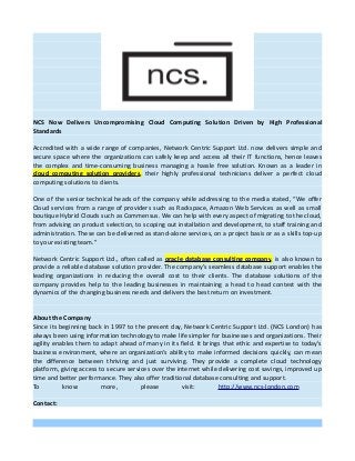 NCS Now Delivers Uncompromising Cloud Computing Solution Driven by High Professional
Standards
Accredited with a wide range of companies, Network Centric Support Ltd. now delivers simple and
secure space where the organizations can safely keep and access all their IT functions, hence leaves
the complex and time-consuming business managing a hassle free solution. Known as a leader in
cloud computing solution providers, their highly professional technicians deliver a perfect cloud
computing solutions to clients.
One of the senior technical heads of the company while addressing to the media stated, “We offer
Cloud services from a range of providers such as Rackspace, Amazon Web Services as well as small
boutique Hybrid Clouds such as Commensus. We can help with every aspect of migrating to the cloud,
from advising on product selection, to scoping out installation and development, to staff training and
administration. These can be delivered as stand-alone services, on a project basis or as a skills top-up
to your existing team.”
Network Centric Support Ltd., often called as oracle database consulting company, is also known to
provide a reliable database solution provider. The company’s seamless database support enables the
leading organizations in reducing the overall cost to their clients. The database solutions of the
company provides help to the leading businesses in maintaining a head to head contest with the
dynamics of the changing business needs and delivers the best return on investment.
About the Company
Since its beginning back in 1997 to the present day, Network Centric Support Ltd. (NCS London) has
always been using information technology to make life simpler for businesses and organizations. Their
agility enables them to adapt ahead of many in its field. It brings that ethic and expertise to today’s
business environment, where an organization’s ability to make informed decisions quickly, can mean
the difference between thriving and just surviving. They provide a complete cloud technology
platform, giving access to secure services over the internet while delivering cost savings, improved up
time and better performance. They also offer traditional database consulting and support.
To know more, please visit: http://www.ncs-london.com
Contact:
 