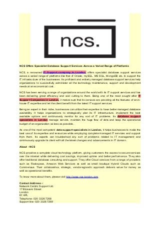 NCS Offers Specialist Database Support Services Across a Varied Range of Platforms
NCS, a renowned IT Support company in London, offers specialist database support services
across a varied range of platforms like that of Oracle, mySQL, MS SQL, MongoDB etc. to support the
IT infrastructure of the businesses. Its proficient and entirely managed database support services help
organizations to successfully administer all the technology maintenance, support and development
needs at an economical cost.
NCS has been serving a range of organizations around the world with its IT support services and has
been delivering great efficiency and cost cutting to them. Being one of the most sought after IT
Support Companies in London, it makes sure that its services are providing all the features of an in-
house IT expertise and let the client benefit from the latest IT support services.
Being an expert in their niche, businesses can utilize their expertise to have better managed database
availability. It helps organizations to strategically plan its IT infrastructure, implement the best
available options and continuously monitor for any sort of IT problems. Its database support
specialists in London manage servers, maintain the huge flow of data and keep the operational
budget of an organization as less as possible.
As one of the most competent data support specialists in London, it helps businesses to make the
best use of its expertise and resources while employing complete managed IT services and support
from them. Its experts can troubleshoot any sort of problems related to IT management and
continuously upgrade its client with all the latest changes and advancements in IT domain.
About - NCS
NCS provides a complete cloud technology platform, giving customers the access to secure services
over the internet while delivering cost savings, improved uptime and better performance. They also
offer traditional database consulting and support. They offer Cloud services from a range of providers
such as Rackspace, Amazon Web Services as well as small boutique Hybrid Clouds such as
Commensus. Their collaborative, strategic, vendor-agnostic approach delivers value for money as
well as operational benefits.
To know more about them, please visit http://www.ncs-london.com
Contact Address -:
Network Centric Support Ltd.
17 Blossom Street
London
E1 6PL
Telephone: 020 3326 7268
Support line: 020 3326 7269
 