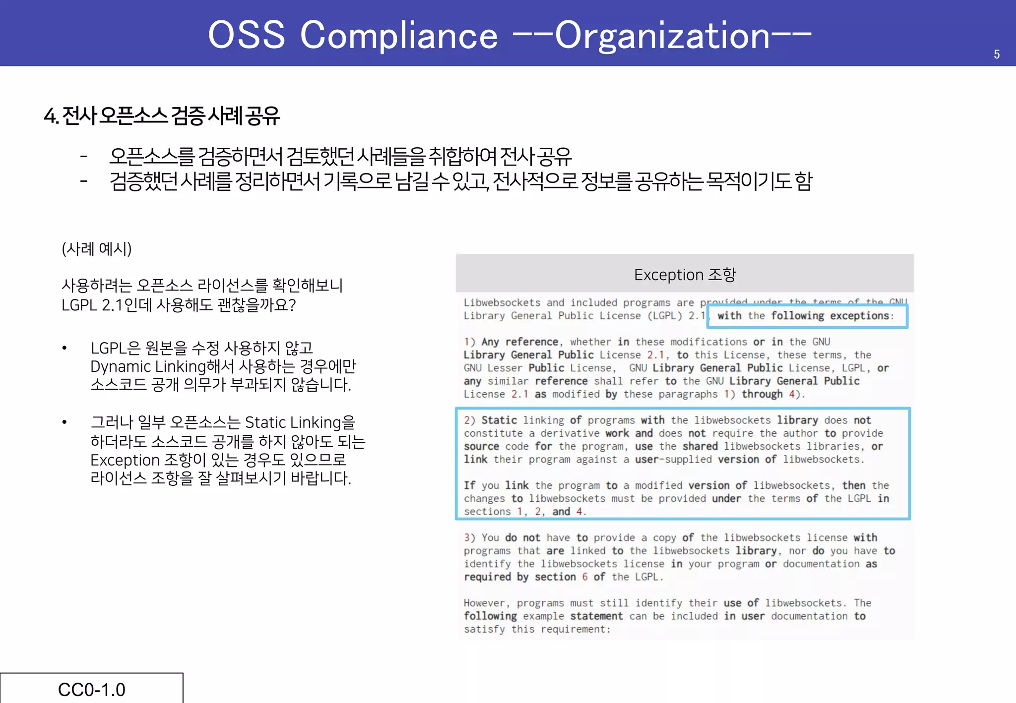 OSS Compliance –-Organization--	 5	
CC0-1.0	
4.전사오픈소스검증사례공유
-  오픈소스를검증하면서검토했던사례들을취합하여전사공유
-  검증했던사례를정리하면서기록으로남길수있고,전사적으로정보를공유하는목적이기도함
Exception 조항
 