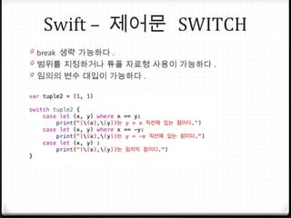 Swift – 제어문 SWITCH
0 break 생략 가능하다 .
0 범위를 지정하거나 튜플 자료형 사용이 가능하다 .
0 임의의 변수 대입이 가능하다 .
 