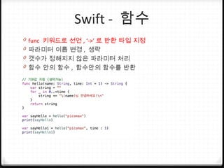 Swift - 함수
0 func 키워드로 선언 , ‘->’ 로 반환 타입 지정
0 파라미터 이름 변경 , 생략
0 갯수가 정해지지 않은 파라미터 처리
0 함수 안의 함수 , 함수안의 함수를 반환
 