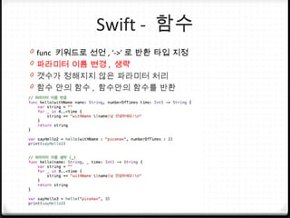 Swift - 함수
0 func 키워드로 선언 , ‘->’ 로 반환 타입 지정
0 파라미터 이름 변경 , 생략
0 갯수가 정해지지 않은 파라미터 처리
0 함수 안의 함수 , 함수안의 함수를 반환
 