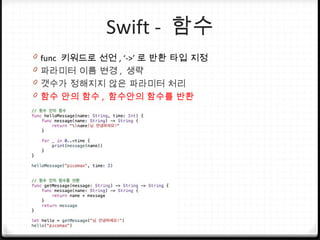 Swift - 함수
0 func 키워드로 선언 , ‘->’ 로 반환 타입 지정
0 파라미터 이름 변경 , 생략
0 갯수가 정해지지 않은 파라미터 처리
0 함수 안의 함수 , 함수안의 함수를 반환
 