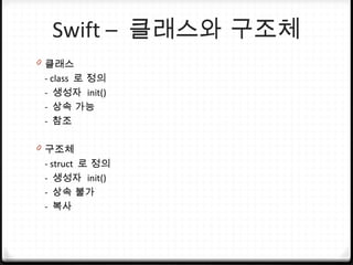 Swift – 클래스와 구조체
0 클래스
- class 로 정의
- 생성자 init()
- 상속 가능
- 참조
0 구조체
- struct 로 정의
- 생성자 init()
- 상속 불가
- 복사
 