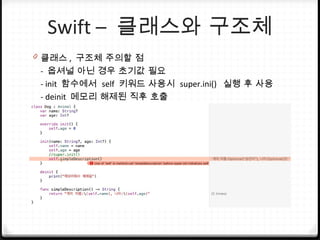 Swift – 클래스와 구조체
0 클래스 , 구조체 주의할 점
- 옵셔널 아닌 경우 초기값 필요
- init 함수에서 self 키워드 사용시 super.ini() 실행 후 사용
- deinit 메모리 해제된 직후 호출
 