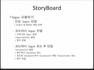 StoryBoard
0 Segue 사용하기
- 단순 Segue 연결
> 드래그 후 원하는 액션 선택
- 코드에서 Segue 연결
> 드래그로 Segue 생성
> Segue Identifier 설정
> 함수 연결
- 코드에서 Segue 로드 후 연결
> Storyboard ID 설정
> 함수에서 Storyboard 로드
> 로드된 Storyboard 에서 Storyboard ID 해당 ViewController 로드
> 함수 연결
 
