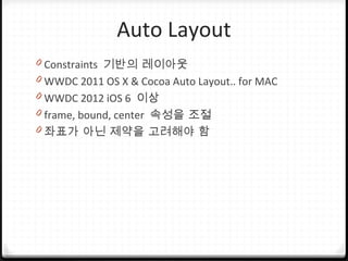 Auto Layout
0 Constraints 기반의 레이아웃
0 WWDC 2011 OS X & Cocoa Auto Layout.. for MAC
0 WWDC 2012 iOS 6 이상
0 frame, bound, center 속성을 조절
0 좌표가 아닌 제약을 고려해야 함
 