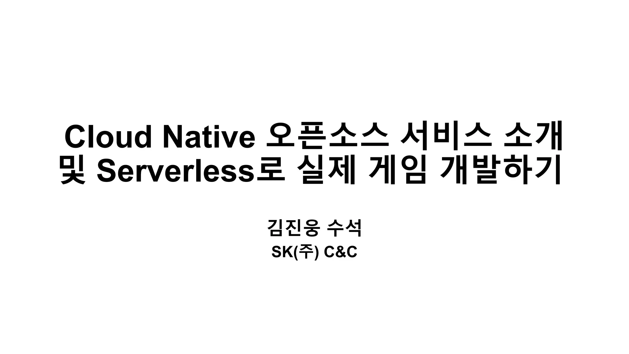 Cloud Native 오픈소스 서비스 소개
및 Serverless로 실제 게임 개발하기
김진웅 수석
SK(주) C&C
 