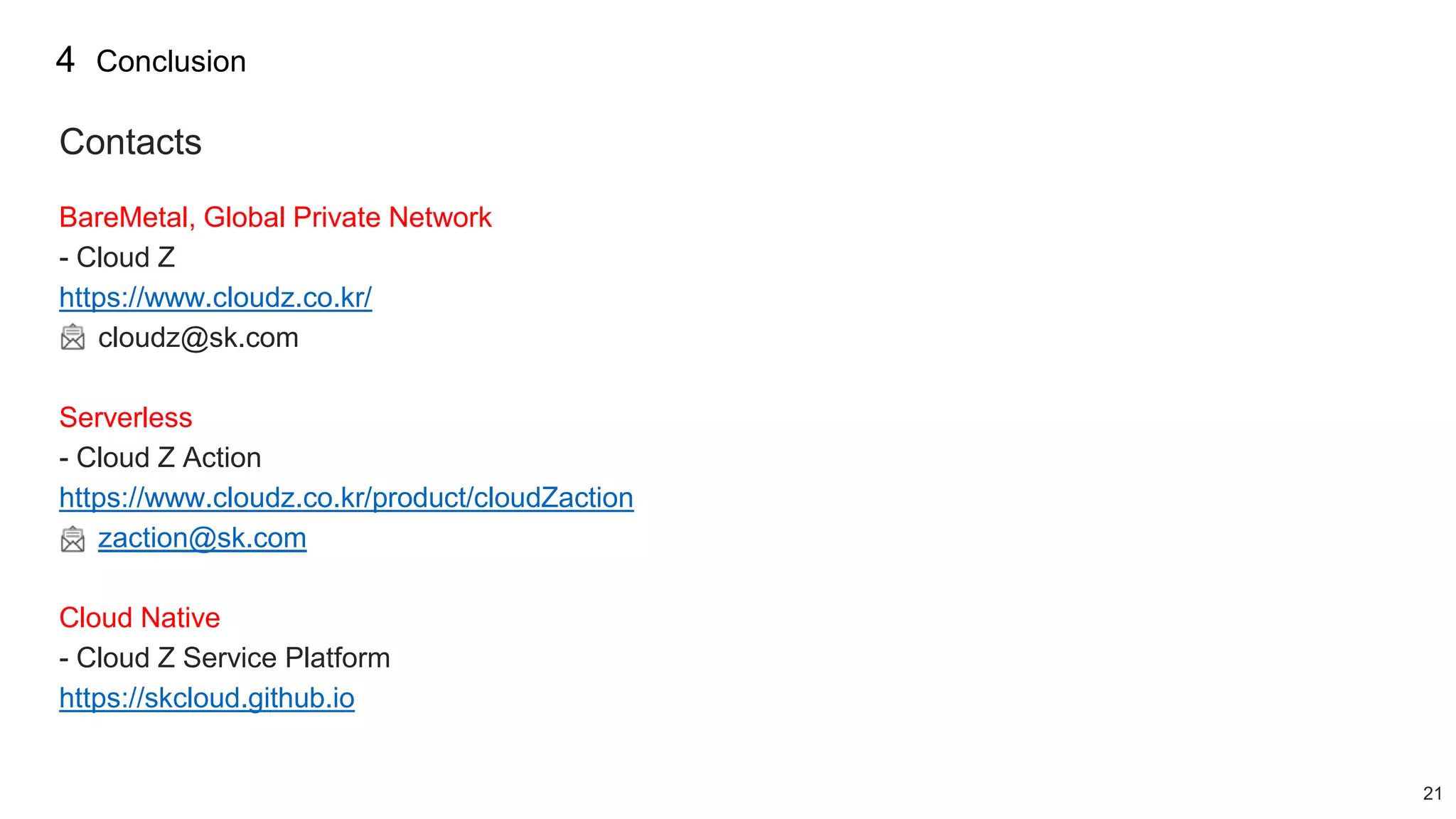 21
Contacts
BareMetal, Global Private Network
- Cloud Z
https://www.cloudz.co.kr/
cloudz@sk.com
Serverless
- Cloud Z Action
https://www.cloudz.co.kr/product/cloudZaction
zaction@sk.com
Cloud Native
- Cloud Z Service Platform
https://skcloud.github.io
4 Conclusion
 