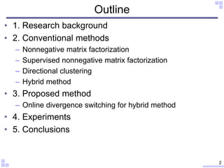 Outline
• 1. Research background
• 2. Conventional methods
– Nonnegative matrix factorization
– Supervised nonnegative matrix factorization
– Directional clustering
– Hybrid method
• 3. Proposed method
– Online divergence switching for hybrid method
• 4. Experiments
• 5. Conclusions
2
 