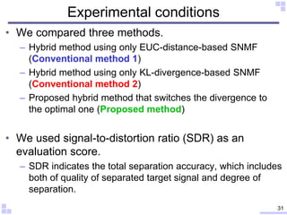 Experimental conditions
• We compared three methods.
– Hybrid method using only EUC-distance-based SNMF
(Conventional method 1)
– Hybrid method using only KL-divergence-based SNMF
(Conventional method 2)
– Proposed hybrid method that switches the divergence to
the optimal one (Proposed method)
• We used signal-to-distortion ratio (SDR) as an
evaluation score.
– SDR indicates the total separation accuracy, which includes
both of quality of separated target signal and degree of
separation.
31
 