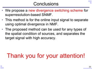 Conclusions
• We propose a new divergence switching scheme for
superresolution-based SNMF.
• This method is for the online input signal to separate
using optimal divergence in NMF.
• The proposed method can be used for any types of
the spatial condition of sources, and separates the
target signal with high accuracy.
33
Thank you for your attention!
 