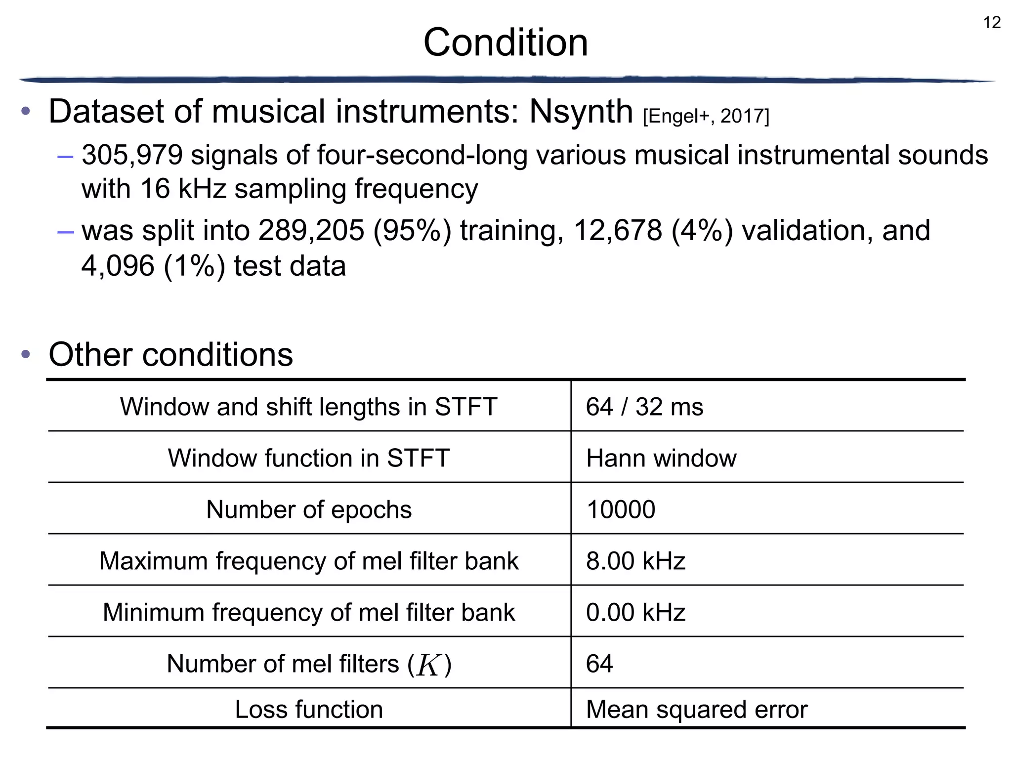 12
• Dataset of musical instruments: Nsynth [Engel+, 2017]
– 305,979 signals of four-second-long various musical instrumental sounds
with 16 kHz sampling frequency
– was split into 289,205 (95%) training, 12,678 (4%) validation, and
4,096 (1%) test data
• Other conditions
Condition
Window and shift lengths in STFT 64 / 32 ms
Window function in STFT Hann window
Number of epochs 10000
Maximum frequency of mel filter bank 8.00 kHz
Minimum frequency of mel filter bank 0.00 kHz
Number of mel filters ( ) 64
Loss function Mean squared error
 
