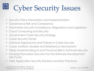 Cyber Security Issues
 Security Policy Formulation and Implementation
 Governance Risk and Compliance
 Information Security Compliance, Regulations and Legislation
 Cloud Computing and Security
 Government Cyber Security Strategy
 Cyber Security Trends
 National Approaches and Policies in Cyber Security
 Cyber conflicts: Models and Deterrence Mechanisms
 Deep Understanding of and Practical Skills in Software Security
 Infusing Information Security into the Software-Development
Life Cycle
 Web Application Security Solutions and Best Practices
Tuesday, July 15, 2014
Gopal Ram Choudhary Trainee at
Cyber Octet Pvt. Ltd. Ahmedabad
 