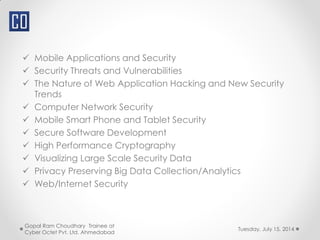  Mobile Applications and Security
 Security Threats and Vulnerabilities
 The Nature of Web Application Hacking and New Security
Trends
 Computer Network Security
 Mobile Smart Phone and Tablet Security
 Secure Software Development
 High Performance Cryptography
 Visualizing Large Scale Security Data
 Privacy Preserving Big Data Collection/Analytics
 Web/Internet Security
Tuesday, July 15, 2014
Gopal Ram Choudhary Trainee at
Cyber Octet Pvt. Ltd. Ahmedabad
 