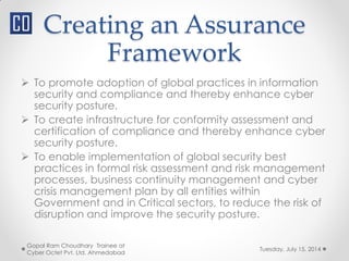 Creating an Assurance
Framework
Tuesday, July 15, 2014
Gopal Ram Choudhary Trainee at
Cyber Octet Pvt. Ltd. Ahmedabad
 To promote adoption of global practices in information
security and compliance and thereby enhance cyber
security posture.
 To create infrastructure for conformity assessment and
certification of compliance and thereby enhance cyber
security posture.
 To enable implementation of global security best
practices in formal risk assessment and risk management
processes, business continuity management and cyber
crisis management plan by all entities within
Government and in Critical sectors, to reduce the risk of
disruption and improve the security posture.
 